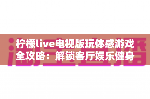柠檬live电视版玩体感游戏全攻略:解锁客厅娱乐健身新方式,全家一起动起来 柠檬live电视版玩体感游戏全攻略:解锁客厅娱乐健身新方式,全家一起动起来