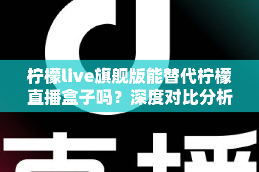 柠檬live旗舰版能替代柠檬直播盒子吗？深度对比分析与选购全指南