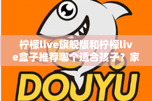 柠檬live旗舰版和柠檬live盒子推荐哪个适合孩子?家长必读的选购对比与安全使用指南 柠檬live旗舰版和柠檬live盒子推荐哪个适合孩子?家长必读的选购对比与安全使用指南