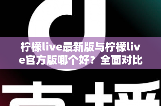 柠檬live最新版与柠檬live官方版哪个好？全面对比解析，帮你轻松选出最适合的版本