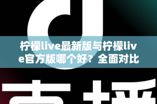 柠檬live最新版与柠檬live官方版哪个好？全面对比解析，帮你轻松选出最适合的版本