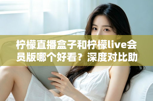 柠檬直播盒子和柠檬live会员版哪个好看？深度对比助你一眼选中心仪之选