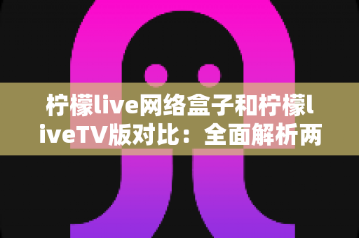 柠檬live网络盒子和柠檬liveTV版对比：全面解析两大版本差异，帮你选出最适合的观看方案
