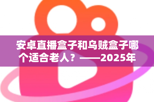 安卓直播盒子和乌贼盒子哪个适合老人？——2025年子女必看的孝心电视盒子选购全攻略