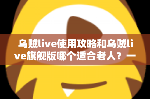 乌贼live使用攻略和乌贼live旗舰版哪个适合老人？一篇写给长辈与子女的完整选择指南