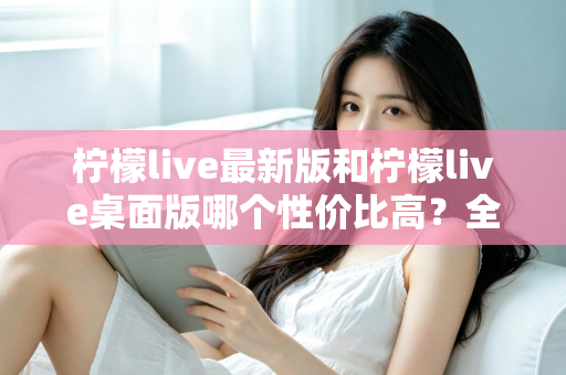 柠檬live最新版和柠檬live桌面版哪个性价比高？全方位深度对比测评与选购指南