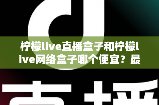 柠檬live直播盒子和柠檬live网络盒子哪个便宜？最新价格对比与高性价比选购全攻略