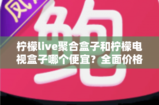 柠檬live聚合盒子和柠檬电视盒子哪个便宜？全面价格对比与高性价比选购指南