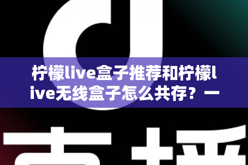 柠檬live盒子推荐和柠檬live无线盒子怎么共存？一站式选购与设置实用指南