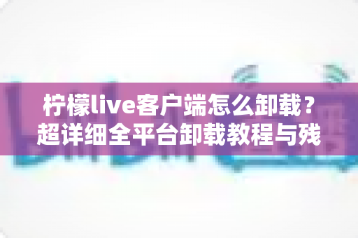 柠檬live客户端怎么卸载?超详细全平台卸载教程与残留清理指南 柠檬live客户端怎么卸载?超详细全平台卸载教程与残留清理指南