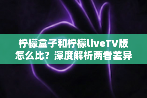 柠檬盒子和柠檬liveTV版怎么比？深度解析两者差异，帮你找到最适合的观影方案