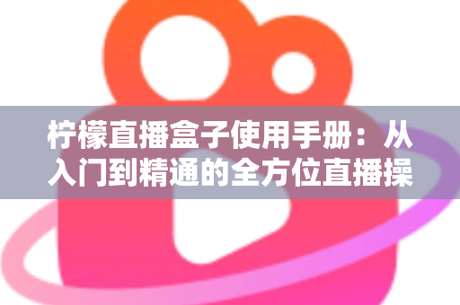 柠檬直播盒子使用手册：从入门到精通的全方位直播操作指南