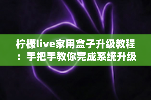 柠檬live家用盒子升级教程：手把手教你完成系统升级，让设备焕然一新