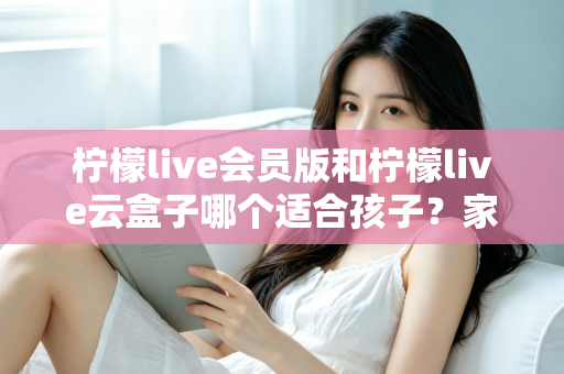 柠檬live会员版和柠檬live云盒子哪个适合孩子？家长必看的全面对比与选购指南