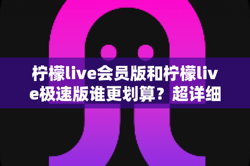 柠檬live会员版和柠檬live极速版谁更划算？超详细对比分析帮你选出最省钱的选择