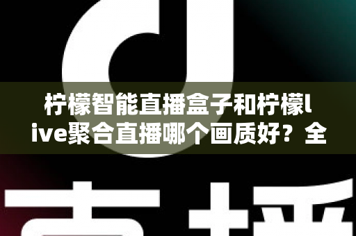 柠檬智能直播盒子和柠檬live聚合直播哪个画质好？全方位深度对比与选购指南
