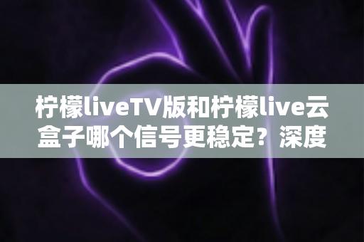 柠檬liveTV版和柠檬live云盒子哪个信号更稳定？深度对比分析与实用选购指南