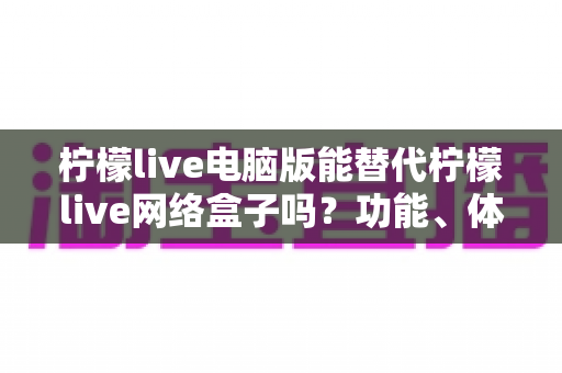 柠檬live电脑版能替代柠檬live网络盒子吗？功能、体验与适用场景全解析