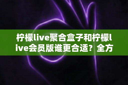 柠檬live聚合盒子和柠檬live会员版谁更合适？全方位深度对比帮你选对不花冤枉钱