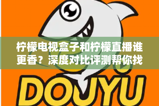 柠檬电视盒子和柠檬直播谁更香？深度对比评测帮你找到最适合的家庭观影方案