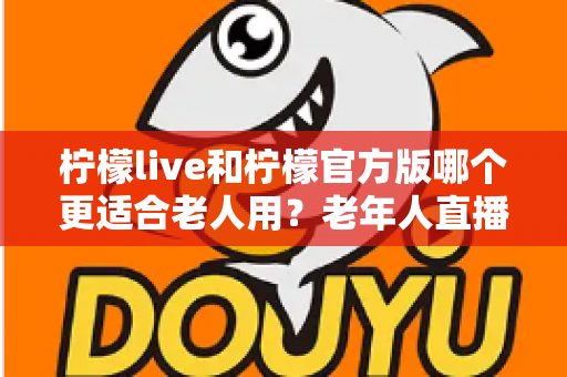 柠檬live和柠檬官方版哪个更适合老人用？老年人直播软件选择全攻略