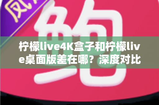 柠檬live4K盒子和柠檬live桌面版差在哪？深度对比分析，帮你找到最适合自己的观看方案
