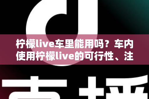柠檬live车里能用吗？车内使用柠檬live的可行性、注意事项与实用技巧全解析