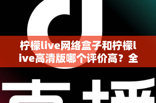 柠檬live网络盒子和柠檬live高清版哪个评价高？全面对比分析助你找到心仪之选