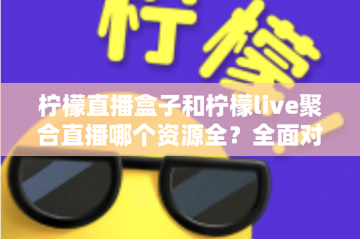 柠檬直播盒子和柠檬live聚合直播哪个资源全？全面对比解析帮你选对工具