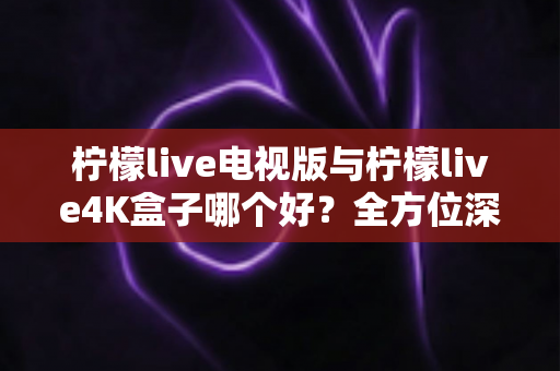 柠檬live电视版与柠檬live4K盒子哪个好？全方位深度对比测评帮你选对不选贵