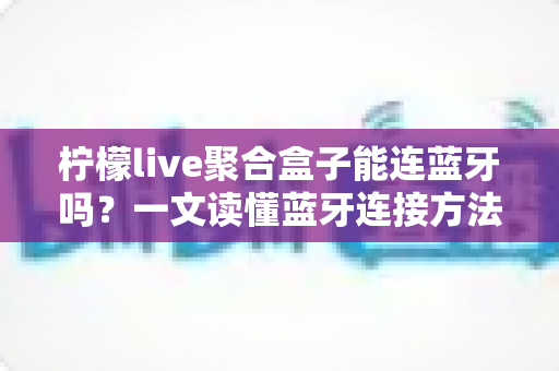 柠檬live聚合盒子能连蓝牙吗？一文读懂蓝牙连接方法、技巧与常见问题全解析