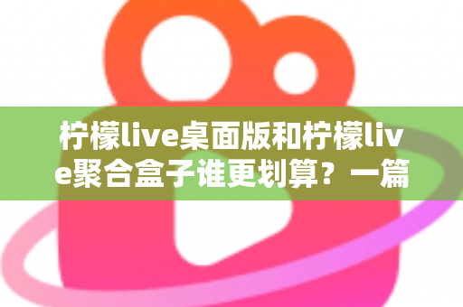 柠檬live桌面版和柠檬live聚合盒子谁更划算？一篇讲透成本与体验的深度对比指南