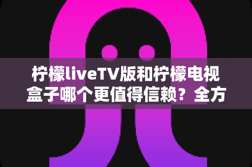 柠檬liveTV版和柠檬电视盒子哪个更值得信赖？全方位深度对比与选购避坑指南