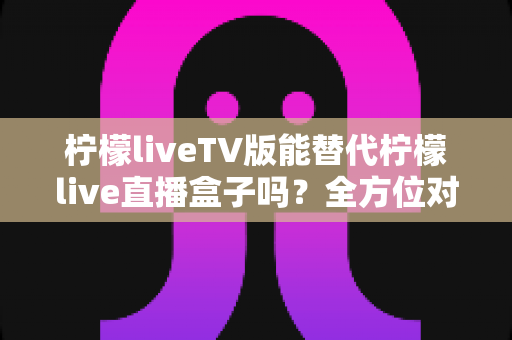 柠檬liveTV版能替代柠檬live直播盒子吗？全方位对比分析与实用选购指南