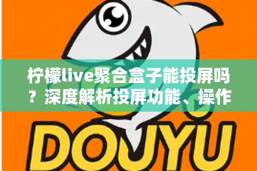 柠檬live聚合盒子能投屏吗？深度解析投屏功能、操作步骤与实用技巧全攻略