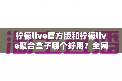 柠檬live官方版和柠檬live聚合盒子哪个好用？全网最全对比评测与选择指南