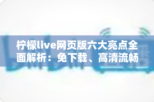 柠檬live网页版六大亮点全面解析：免下载、高清流畅、互动升级的直播新体验