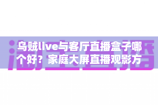 乌贼live与客厅直播盒子哪个好？家庭大屏直播观影方案全面对比与选购指南