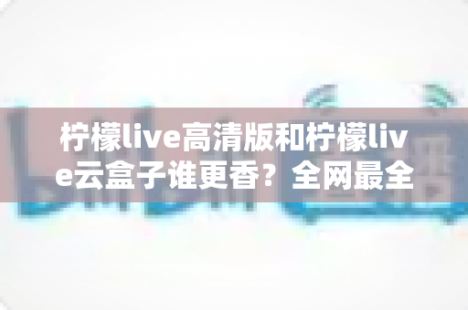 柠檬live高清版和柠檬live云盒子谁更香？全网最全横评对比，看完再选不踩坑