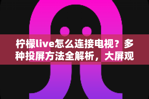 柠檬live怎么连接电视？多种投屏方法全解析，大屏观看直播更尽兴