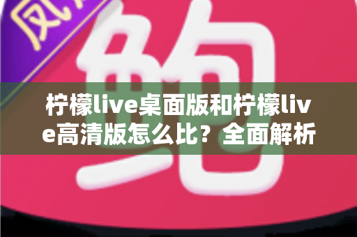 柠檬live桌面版和柠檬live高清版怎么比？全面解析两大版本差异，帮你选对最适合的使用方案