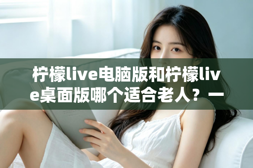 柠檬live电脑版和柠檬live桌面版哪个适合老人？一份写给子女的对比选择与使用指南