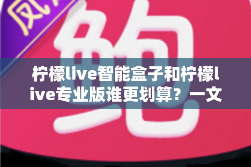 柠檬live智能盒子和柠檬live专业版谁更划算？一文看懂两种方案的真实价值