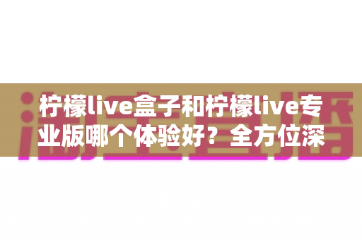 柠檬live盒子和柠檬live专业版哪个体验好？全方位深度对比帮你精准选出最适合的版本