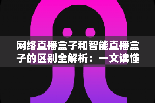 网络直播盒子和智能直播盒子的区别全解析：一文读懂两大直播设备，选对不选贵