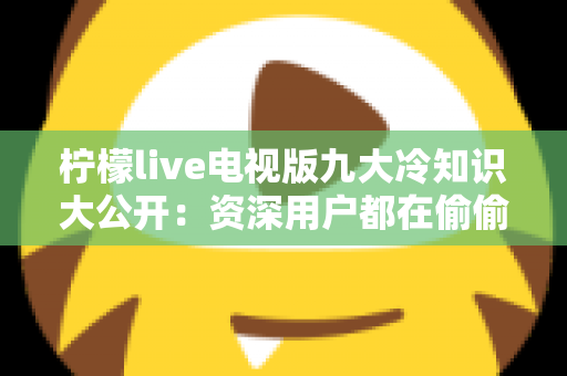 柠檬live电视版九大冷知识大公开：资深用户都在偷偷用的观看秘籍与避坑指南