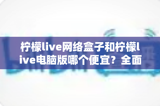 柠檬live网络盒子和柠檬live电脑版哪个便宜？全面价格对比与选购指南帮你省钱