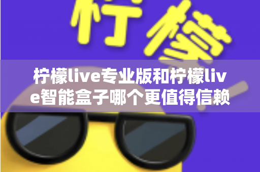 柠檬live专业版和柠檬live智能盒子哪个更值得信赖？一篇文章讲透选型逻辑与避坑指南