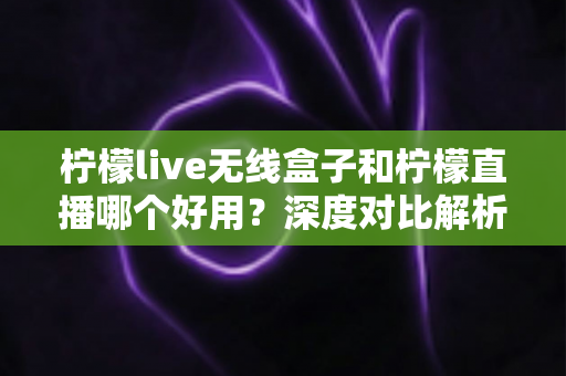柠檬live无线盒子和柠檬直播哪个好用？深度对比解析，帮你找到最适合的直播方案