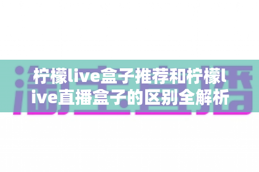 柠檬live盒子推荐和柠檬live直播盒子的区别全解析：选购指南、功能对比与避坑要点一次看懂